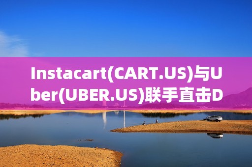 Instacart(CART.US)与Uber(UBER.US)联手直击DoorDash(DASH.US)腹地 配送市场迎来巨变?