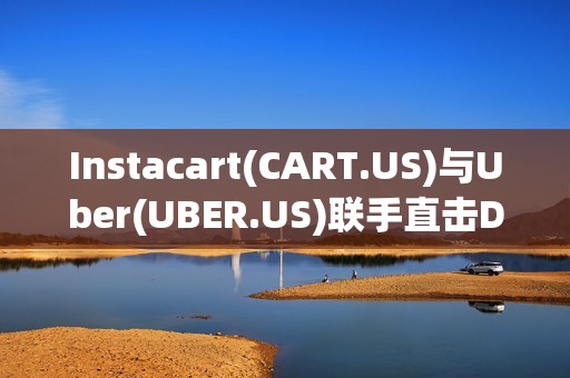 Instacart(CART.US)与Uber(UBER.US)联手直击DoorDash(DASH.US)腹地 配送市场迎来巨变?