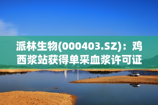 派林生物(000403.SZ)：鸡西浆站获得单采血浆许可证