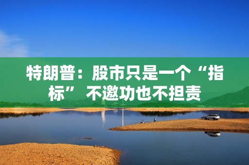 特朗普：股市只是一个“指标” 不邀功也不担责