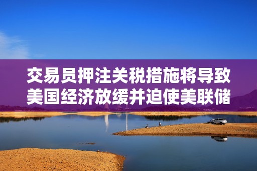 交易员押注关税措施将导致美国经济放缓并迫使美联储降息