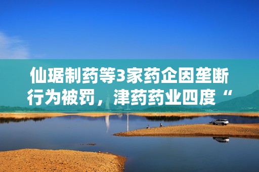 仙琚制药等3家药企因垄断行为被罚，津药药业四度“上榜”