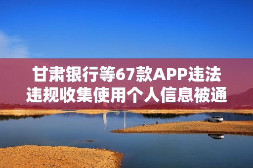甘肃银行等67款APP违法违规收集使用个人信息被通报