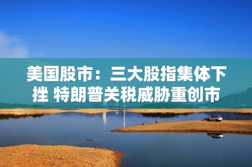 美国股市：三大股指集体下挫 特朗普关税威胁重创市场