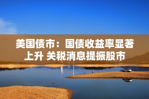 美国债市：国债收益率显著上升 关税消息提振股市
