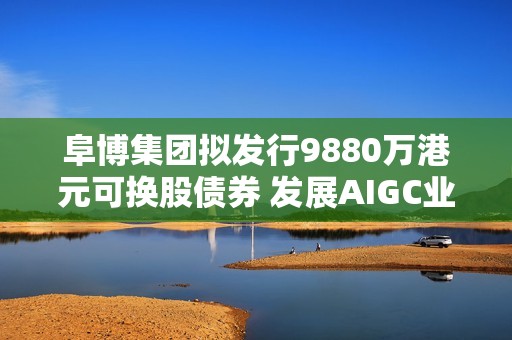 阜博集团拟发行9880万港元可换股债券 发展AIGC业务