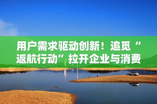 用户需求驱动创新！追觅“返航行动”拉开企业与消费者的双向进化
