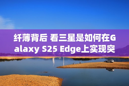纤薄背后 看三星是如何在Galaxy S25 Edge上实现突破的