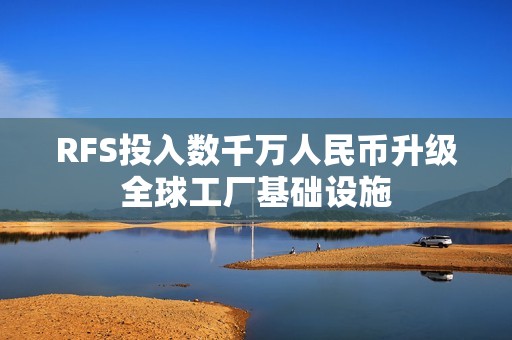 RFS投入数千万人民币升级全球工厂基础设施