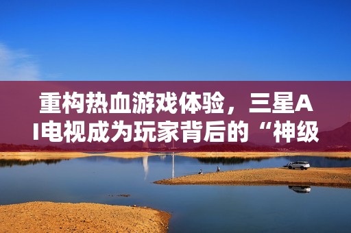 重构热血游戏体验，三星AI电视成为玩家背后的“神级辅助”