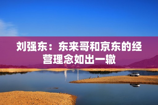 刘强东：东来哥和京东的经营理念如出一辙