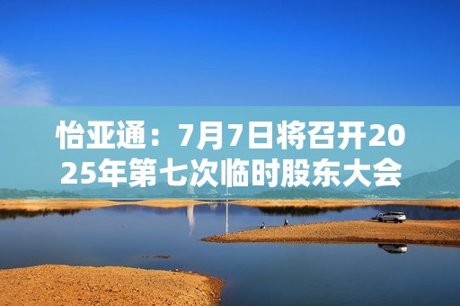 怡亚通：7月7日将召开2025年第七次临时股东大会