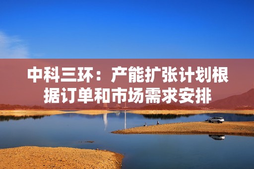 中科三环：产能扩张计划根据订单和市场需求安排