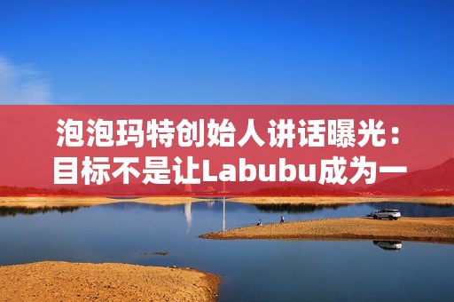 泡泡玛特创始人讲话曝光：目标不是让Labubu成为一时爆红的流行符号
