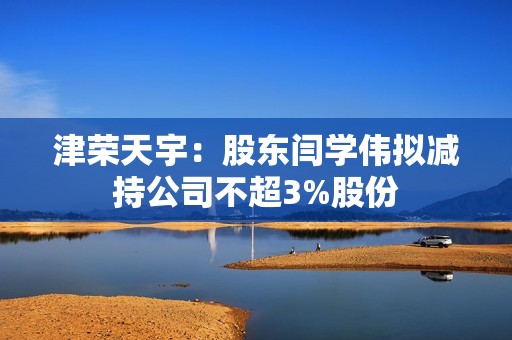 津荣天宇：股东闫学伟拟减持公司不超3%股份