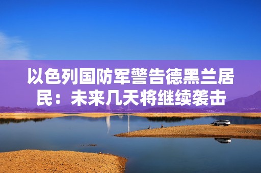 以色列国防军警告德黑兰居民：未来几天将继续袭击