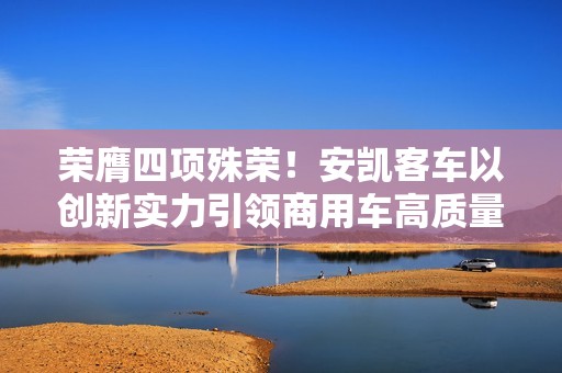 荣膺四项殊荣！安凯客车以创新实力引领商用车高质量发展
