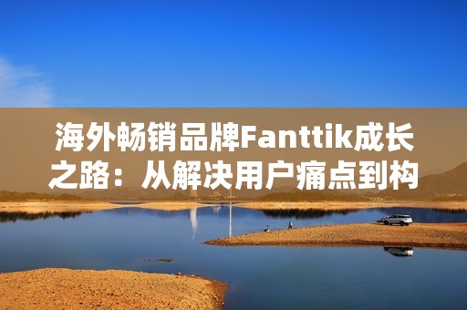 海外畅销品牌Fanttik成长之路：从解决用户痛点到构建多维品牌战略