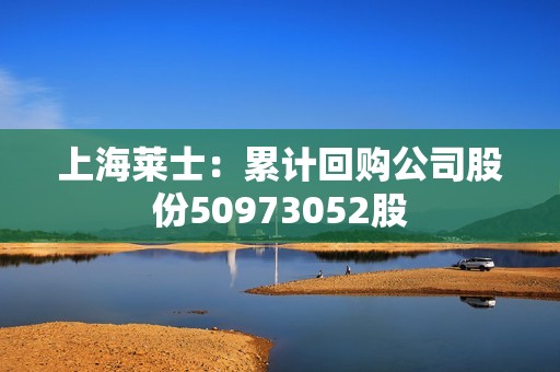 上海莱士：累计回购公司股份50973052股