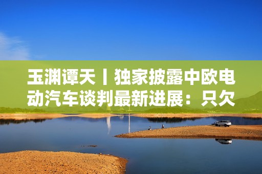 玉渊谭天丨独家披露中欧电动汽车谈判最新进展：只欠临门一脚