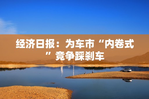 经济日报：为车市“内卷式”竞争踩刹车