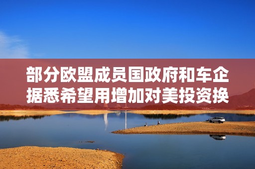 部分欧盟成员国政府和车企据悉希望用增加对美投资换取关税减免