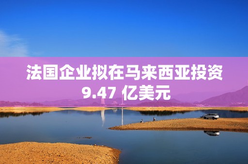 法国企业拟在马来西亚投资 9.47 亿美元