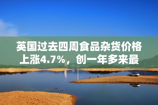 英国过去四周食品杂货价格上涨4.7%，创一年多来最大涨幅