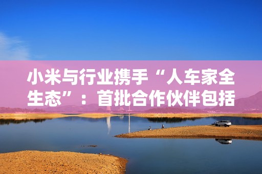 小米与行业携手“人车家全生态”：首批合作伙伴包括比亚迪、广汽丰田、郑州日产
