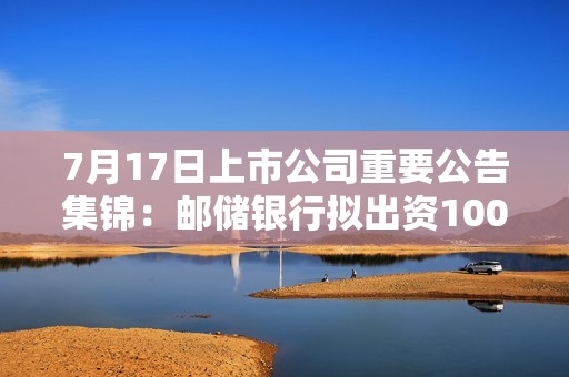 7月17日上市公司重要公告集锦：邮储银行拟出资100亿元设立中邮金融资产投资有限公司