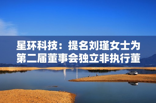 星环科技：提名刘瑾女士为第二届董事会独立非执行董事候选人