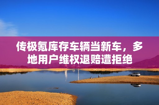 传极氪库存车辆当新车，多地用户维权退赔遭拒绝