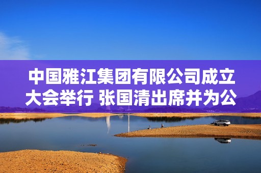 中国雅江集团有限公司成立大会举行 张国清出席并为公司成立揭牌
