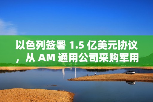 以色列签署 1.5 亿美元协议，从 AM 通用公司采购军用车辆