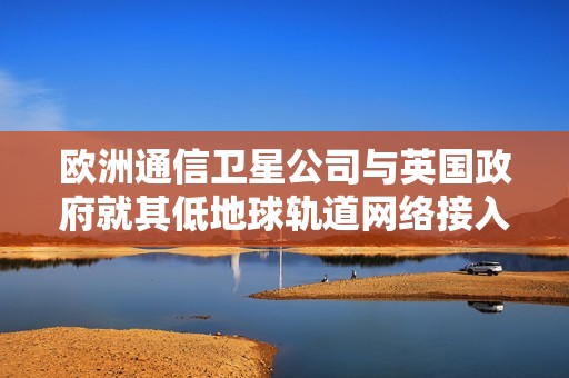 欧洲通信卫星公司与英国政府就其低地球轨道网络接入达成战略合作伙伴关系