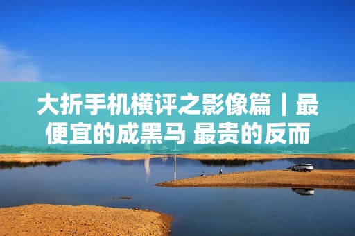 大折手机横评之影像篇｜最便宜的成黑马 最贵的反而最拉？