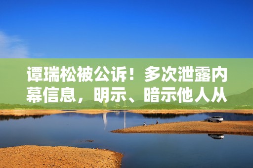 谭瑞松被公诉！多次泄露内幕信息，明示、暗示他人从事与内幕信息有关的证券交易