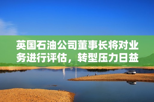 英国石油公司董事长将对业务进行评估，转型压力日益增大