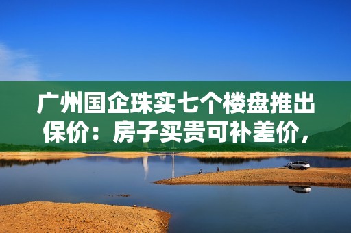 广州国企珠实七个楼盘推出保价：房子买贵可补差价，年底有效
