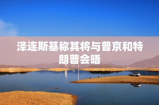 泽连斯基称其将与普京和特朗普会晤
