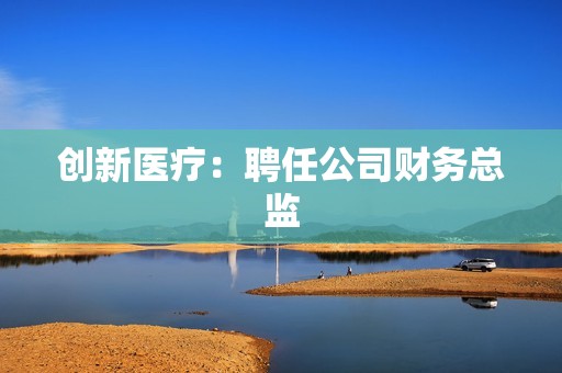 创新医疗：聘任公司财务总监