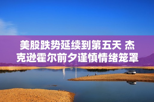 美股跌势延续到第五天 杰克逊霍尔前夕谨慎情绪笼罩市场