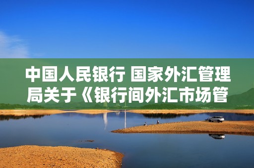 中国人民银行 国家外汇管理局关于《银行间外汇市场管理规定（征求意见稿）》公开征求意见的通知