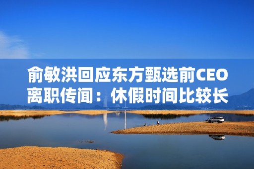 俞敏洪回应东方甄选前CEO离职传闻：休假时间比较长 但并不等同于要离职
