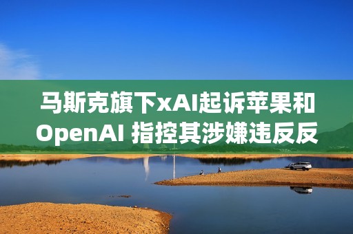 马斯克旗下xAI起诉苹果和OpenAI 指控其涉嫌违反反垄断法