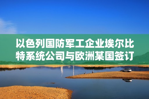 以色列国防军工企业埃尔比特系统公司与欧洲某国签订16亿美元合同