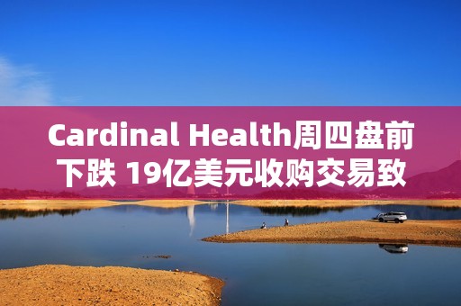 Cardinal Health周四盘前下跌 19亿美元收购交易致股价下挫