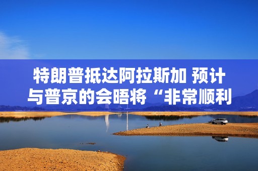 特朗普抵达阿拉斯加 预计与普京的会晤将“非常顺利”