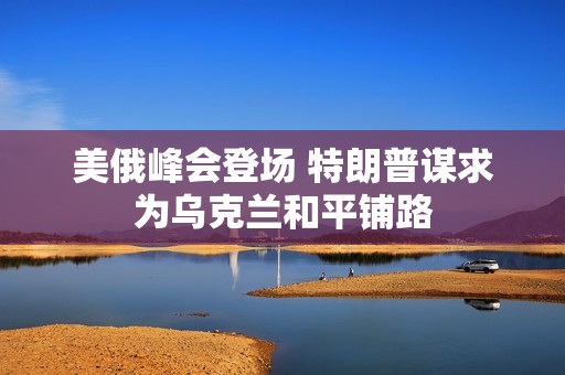 美俄峰会登场 特朗普谋求为乌克兰和平铺路