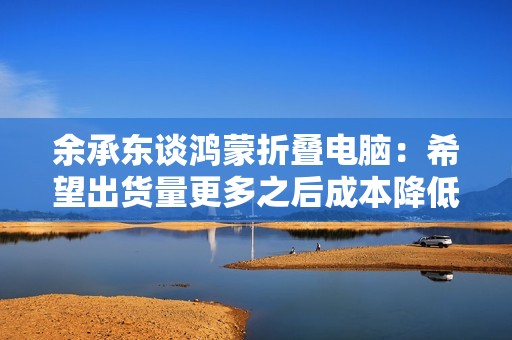 余承东谈鸿蒙折叠电脑：希望出货量更多之后成本降低，大家能以更优惠的价格买到